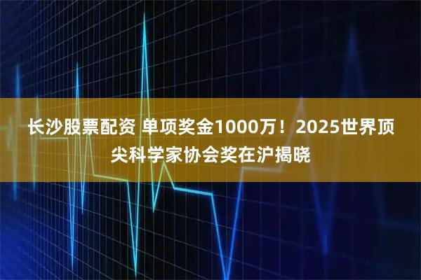 长沙股票配资 单项奖金1000万！2025世界顶尖科学家协会奖在沪揭晓