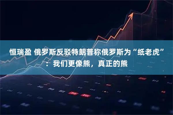 恒瑞盈 俄罗斯反驳特朗普称俄罗斯为“纸老虎”：我们更像熊，真正的熊