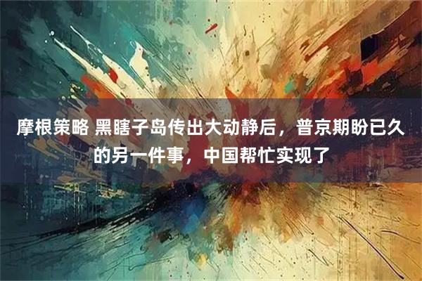 摩根策略 黑瞎子岛传出大动静后,普京期盼已久的另一件事,中国帮忙实现了