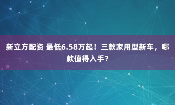 新立方配资 最低6.58万起！三款家用型新车，哪款值得入手？