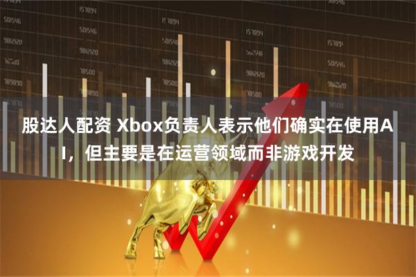 股达人配资 Xbox负责人表示他们确实在使用AI，但主要是在运营领域而非游戏开发