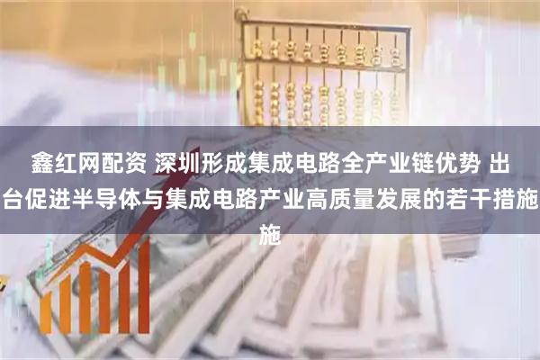 鑫红网配资 深圳形成集成电路全产业链优势 出台促进半导体与集成电路产业高质量发展的若干措施