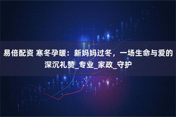 易倍配资 寒冬孕暖:新妈妈过冬,一场生命与爱的深沉礼赞_专业_家政_守护