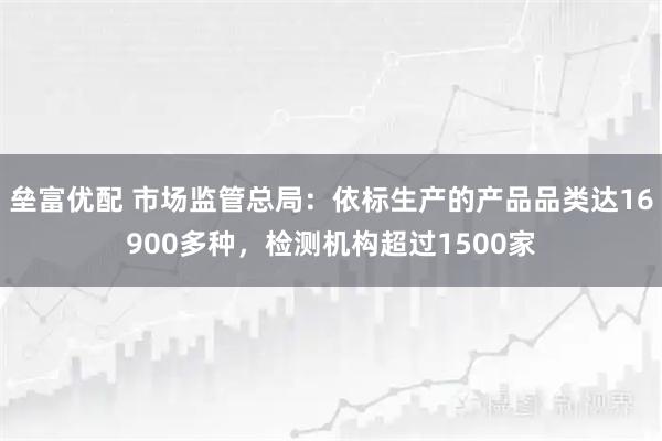 垒富优配 市场监管总局：依标生产的产品品类达16900多种，检测机构超过1500家