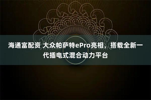 海通富配资 大众帕萨特ePro亮相，搭载全新一代插电式混合动力平台